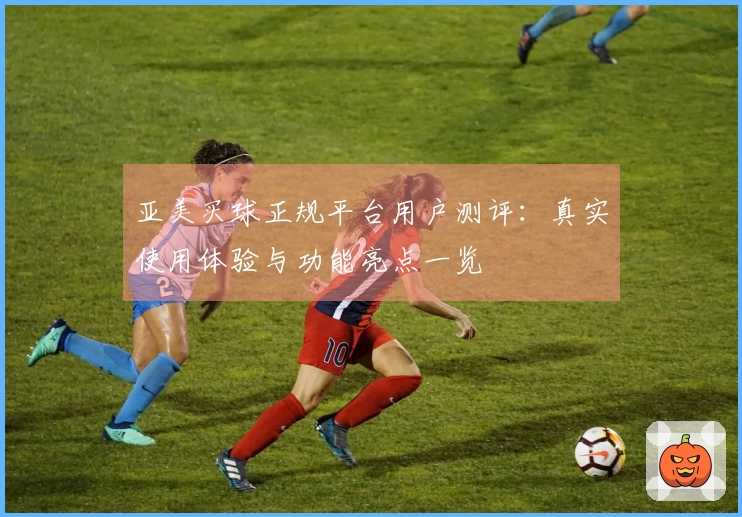 亚美买球正规平台用户测评：真实使用体验与功能亮点一览
