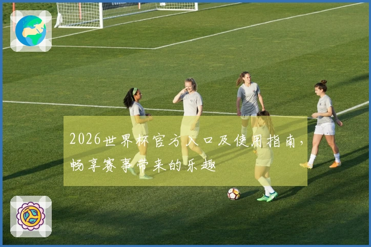 2026世界杯官方入口及使用指南，畅享赛事带来的乐趣